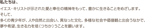 私たちは、イエス・キリストが示された愛と奉仕の精神をもって、豊かに生きることをめざします。そして、多くの青少年が、人や自然と出会い、異なった文化、多様な社会や価値観と出会うなかで、夢や希望、生きる力を培（つちか）うことを願います。