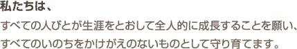 私たちは、すべての人びとが生涯をとおして全人的に成長することを願い、すべてのいのちをかけがえのないものとして守り育てます。